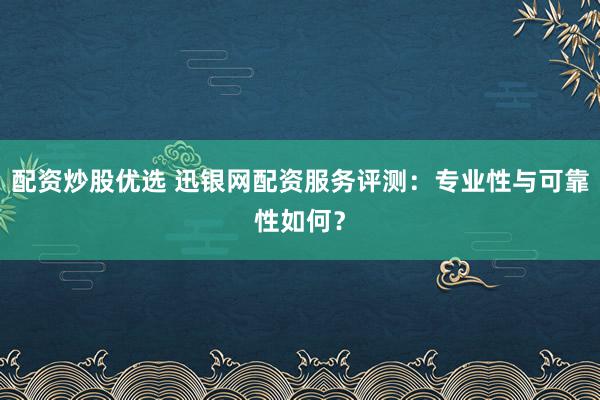 配资炒股优选 迅银网配资服务评测：专业性与可靠性如何？