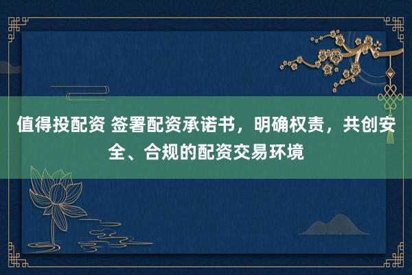 值得投配资 签署配资承诺书，明确权责，共创安全、合规的配资交易环境