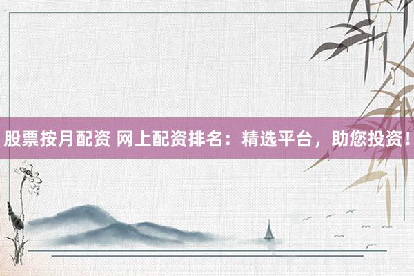股票按月配资 网上配资排名：精选平台，助您投资！