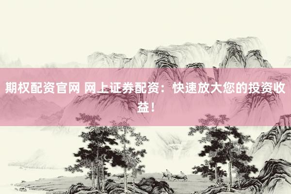 期权配资官网 网上证券配资：快速放大您的投资收益！