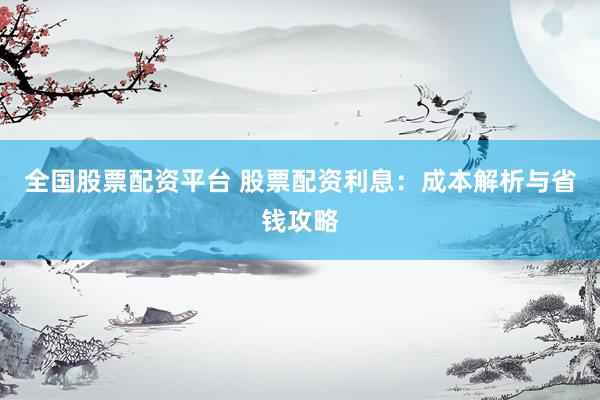 全国股票配资平台 股票配资利息：成本解析与省钱攻略