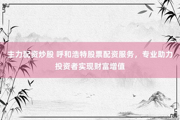 主力配资炒股 呼和浩特股票配资服务，专业助力投资者实现财富增值