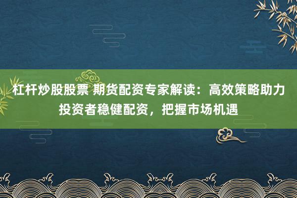 杠杆炒股股票 期货配资专家解读：高效策略助力投资者稳健配资，把握市场机遇