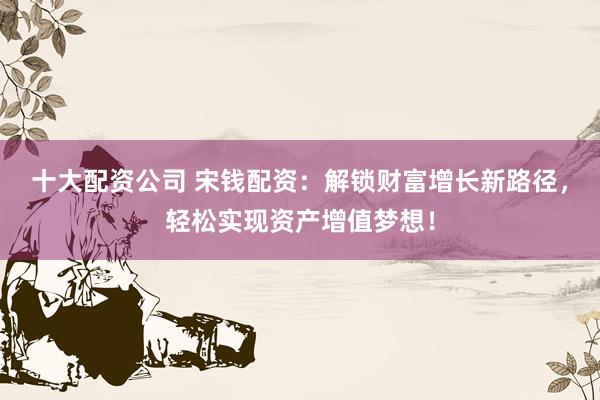 十大配资公司 宋钱配资：解锁财富增长新路径，轻松实现资产增值梦想！