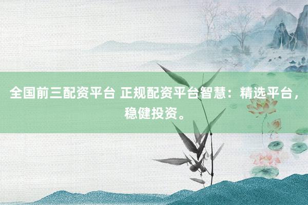 全国前三配资平台 正规配资平台智慧：精选平台，稳健投资。