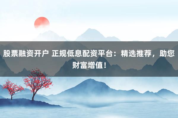 股票融资开户 正规低息配资平台：精选推荐，助您财富增值！