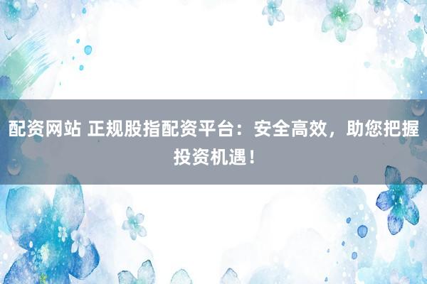 配资网站 正规股指配资平台：安全高效，助您把握投资机遇！