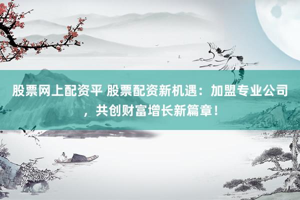 股票网上配资平 股票配资新机遇：加盟专业公司，共创财富增长新篇章！
