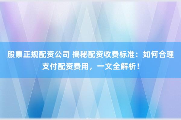 股票正规配资公司 揭秘配资收费标准：如何合理支付配资费用，一文全解析！