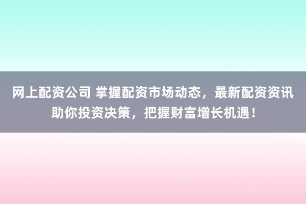 网上配资公司 掌握配资市场动态，最新配资资讯助你投资决策，把握财富增长机遇！