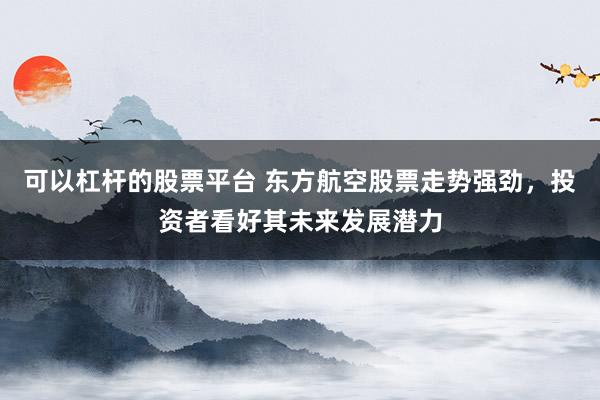 可以杠杆的股票平台 东方航空股票走势强劲，投资者看好其未来发展潜力