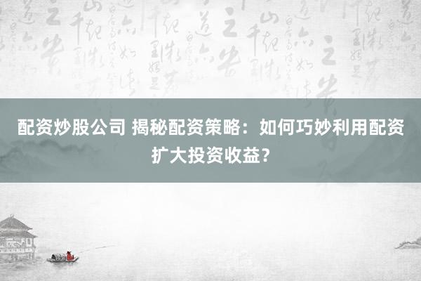 配资炒股公司 揭秘配资策略：如何巧妙利用配资扩大投资收益？