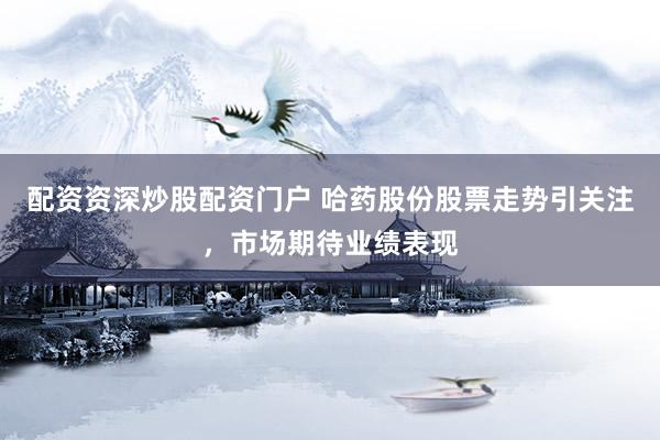 配资资深炒股配资门户 哈药股份股票走势引关注，市场期待业绩表现