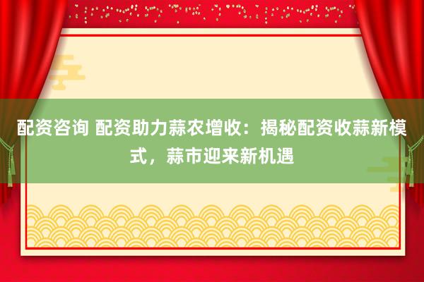 配资咨询 配资助力蒜农增收：揭秘配资收蒜新模式，蒜市迎来新机遇