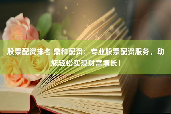 股票配资排名 鼎和配资：专业股票配资服务，助您轻松实现财富增长！