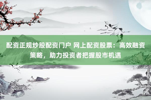 配资正规炒股配资门户 网上配资股票：高效融资策略，助力投资者把握股市机遇