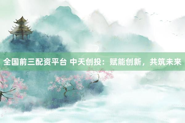 全国前三配资平台 中天创投：赋能创新，共筑未来