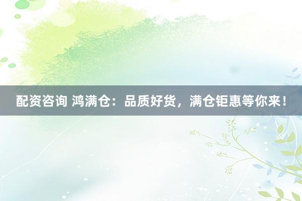 配资咨询 鸿满仓：品质好货，满仓钜惠等你来！
