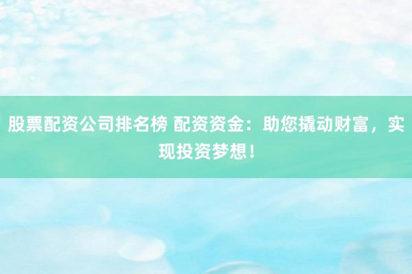 股票配资公司排名榜 配资资金：助您撬动财富，实现投资梦想！