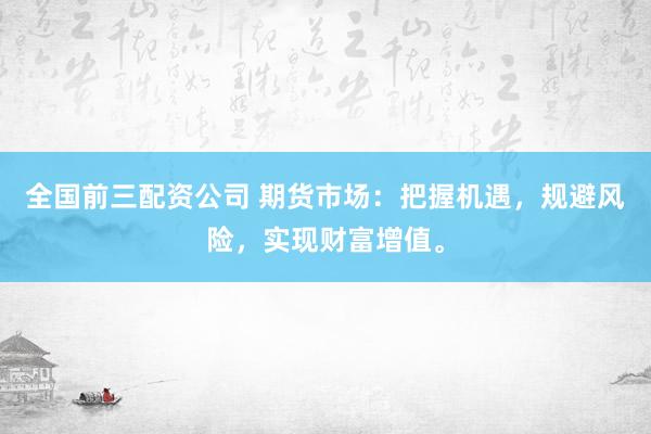 全国前三配资公司 期货市场：把握机遇，规避风险，实现财富增值。