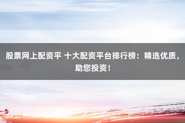 股票网上配资平 十大配资平台排行榜：精选优质，助您投资！