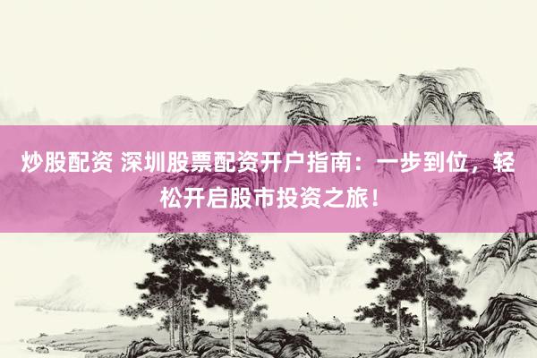 炒股配资 深圳股票配资开户指南：一步到位，轻松开启股市投资之旅！