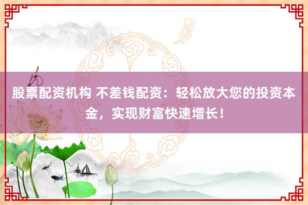 股票配资机构 不差钱配资：轻松放大您的投资本金，实现财富快速增长！