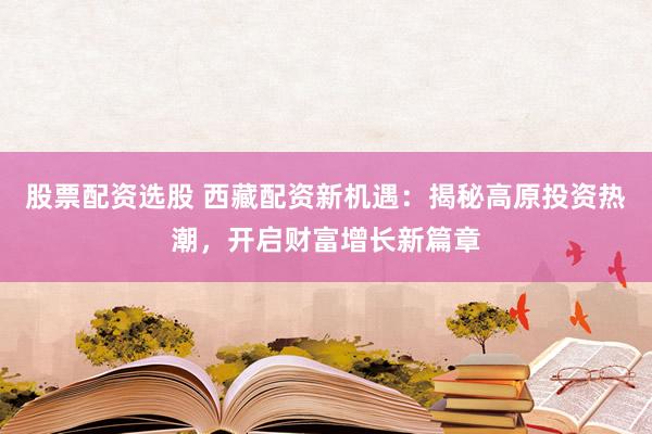 股票配资选股 西藏配资新机遇：揭秘高原投资热潮，开启财富增长新篇章