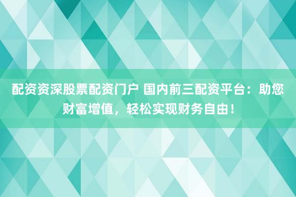 配资资深股票配资门户 国内前三配资平台：助您财富增值，轻松实现财务自由！