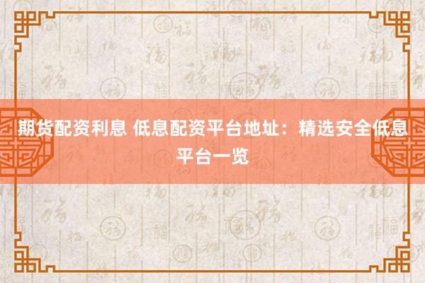 期货配资利息 低息配资平台地址：精选安全低息平台一览