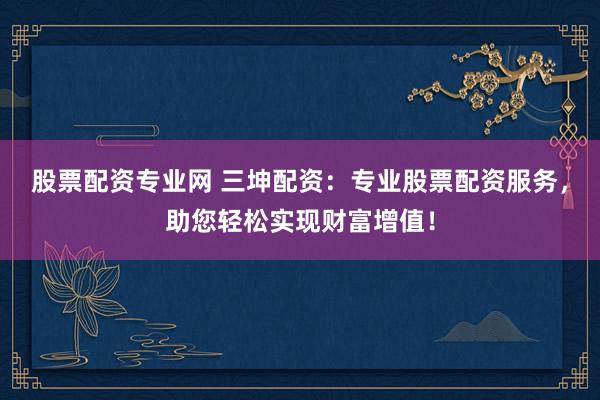 股票配资专业网 三坤配资：专业股票配资服务，助您轻松实现财富增值！