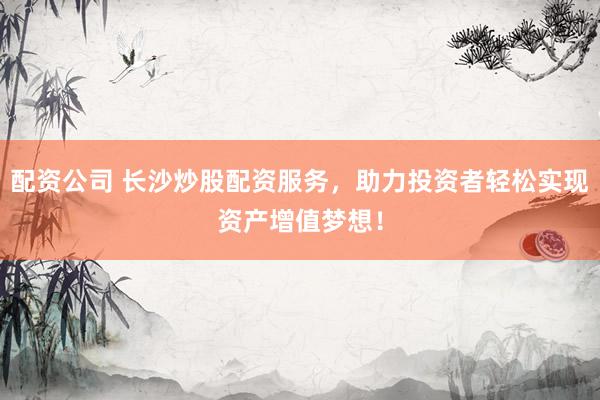配资公司 长沙炒股配资服务，助力投资者轻松实现资产增值梦想！