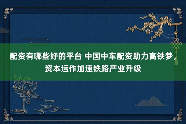 配资有哪些好的平台 中国中车配资助力高铁梦，资本运作加速铁路产业升级