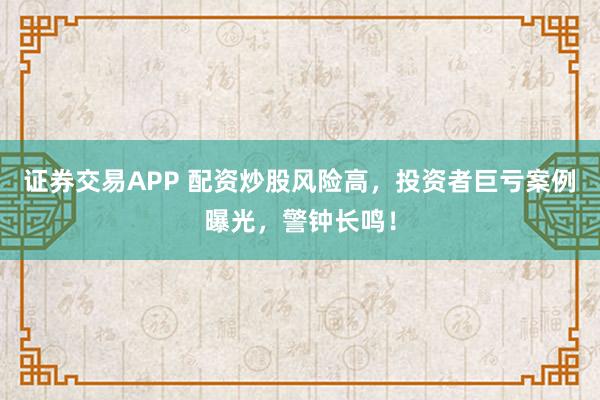 证券交易APP 配资炒股风险高，投资者巨亏案例曝光，警钟长鸣！