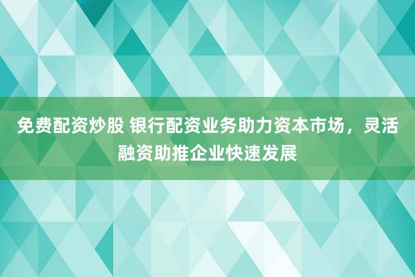 免费配资炒股 银行配资业务助力资本市场，灵活融资助推企业快速发展