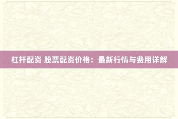 杠杆配资 股票配资价格：最新行情与费用详解