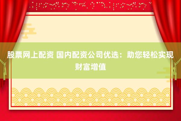 股票网上配资 国内配资公司优选：助您轻松实现财富增值