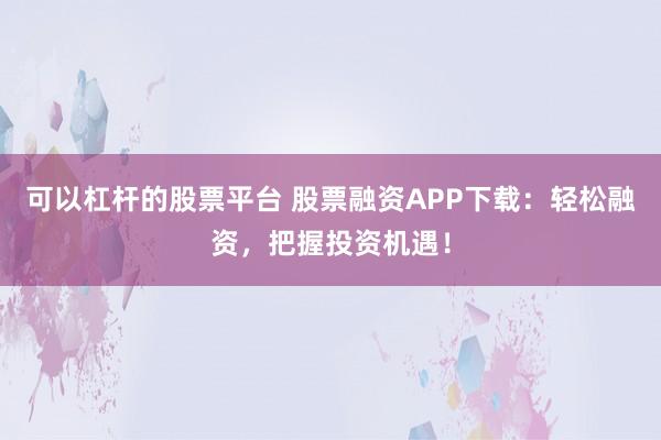 可以杠杆的股票平台 股票融资APP下载：轻松融资，把握投资机遇！