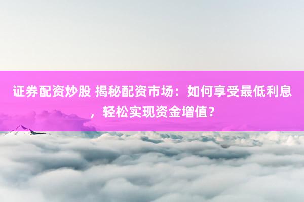 证券配资炒股 揭秘配资市场：如何享受最低利息，轻松实现资金增值？