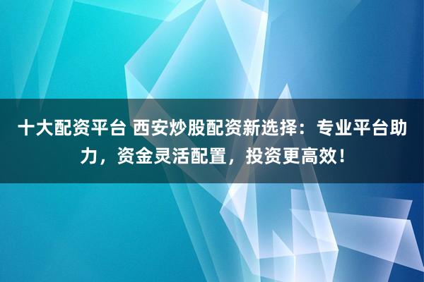 十大配资平台 西安炒股配资新选择：专业平台助力，资金灵活配置，投资更高效！