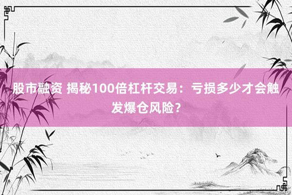 股市融资 揭秘100倍杠杆交易：亏损多少才会触发爆仓风险？