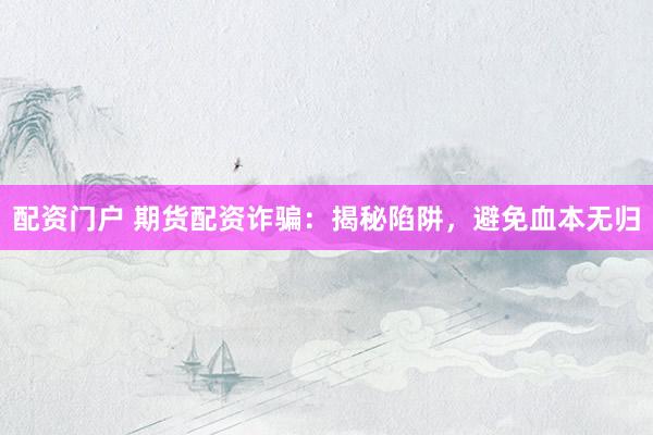 配资门户 期货配资诈骗：揭秘陷阱，避免血本无归