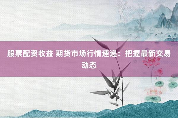股票配资收益 期货市场行情速递：把握最新交易动态