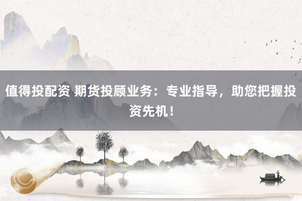 值得投配资 期货投顾业务：专业指导，助您把握投资先机！