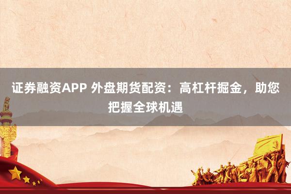证券融资APP 外盘期货配资：高杠杆掘金，助您把握全球机遇