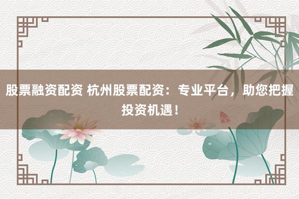 股票融资配资 杭州股票配资：专业平台，助您把握投资机遇！