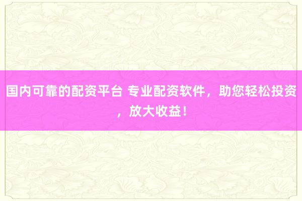 国内可靠的配资平台 专业配资软件，助您轻松投资，放大收益！