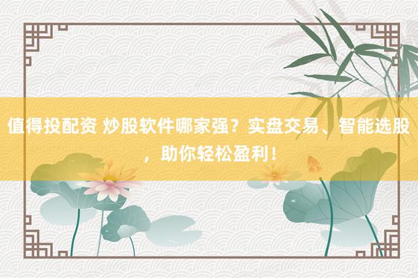 值得投配资 炒股软件哪家强？实盘交易、智能选股，助你轻松盈利！