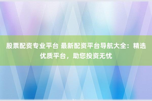 股票配资专业平台 最新配资平台导航大全：精选优质平台，助您投资无忧