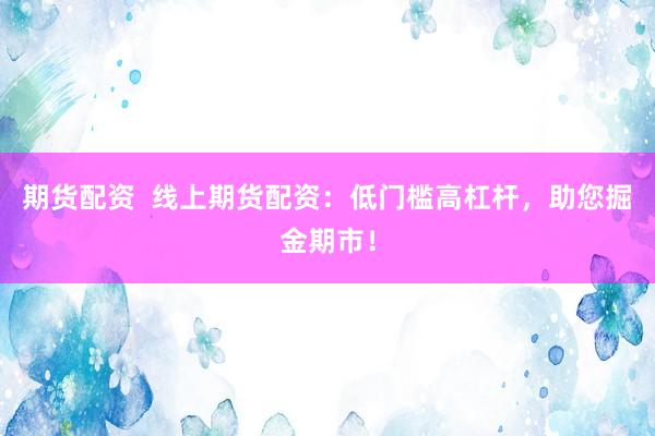 期货配资  线上期货配资：低门槛高杠杆，助您掘金期市！